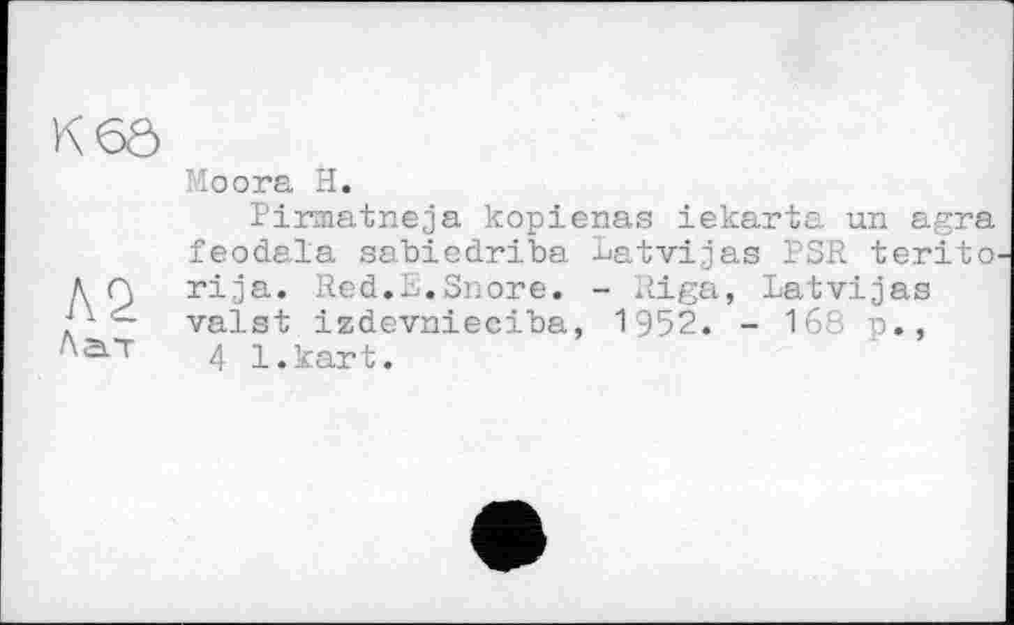 ﻿K6Ô
Л2
Лат
Io ora H.
Pirmatneja kopienas iekarta un agra feodala sabiedriba Latvijas PSR terito. rija. Red.R.Snore. - Riga, Latvijas valst izdevnieciba, 1952. - 16S p., 4 l.kart.